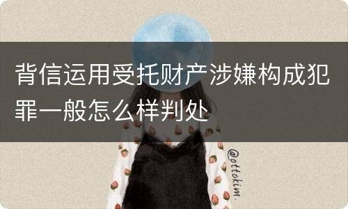 背信运用受托财产涉嫌构成犯罪一般怎么样判处