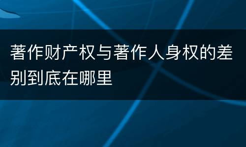 著作财产权与著作人身权的差别到底在哪里