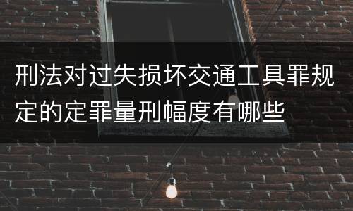 刑法对过失损坏交通工具罪规定的定罪量刑幅度有哪些