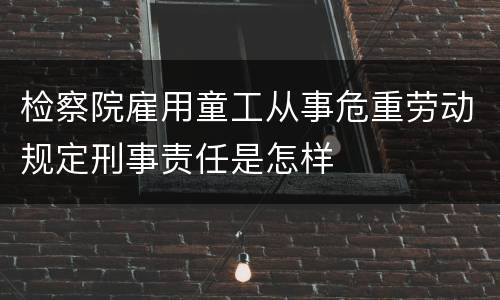 检察院雇用童工从事危重劳动规定刑事责任是怎样