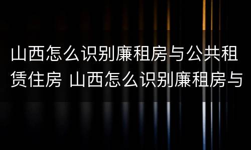 山西怎么识别廉租房与公共租赁住房 山西怎么识别廉租房与公共租赁住房呢