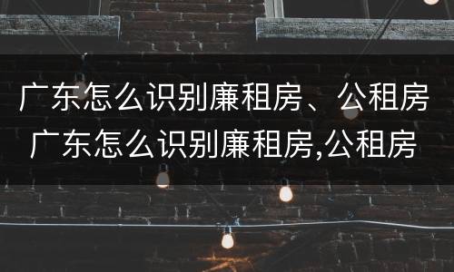 广东怎么识别廉租房、公租房 广东怎么识别廉租房,公租房的真假