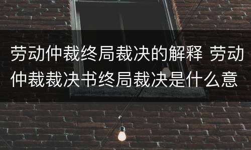 劳动仲裁终局裁决的解释 劳动仲裁裁决书终局裁决是什么意思