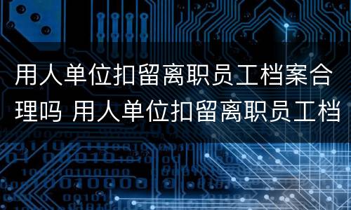 用人单位扣留离职员工档案合理吗 用人单位扣留离职员工档案合理吗怎么办