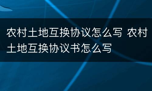 农村土地互换协议怎么写 农村土地互换协议书怎么写