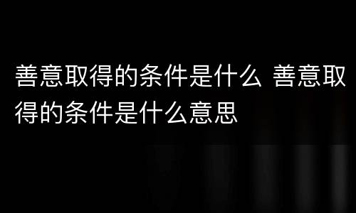 善意取得的条件是什么 善意取得的条件是什么意思