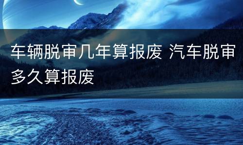 车辆脱审几年算报废 汽车脱审多久算报废