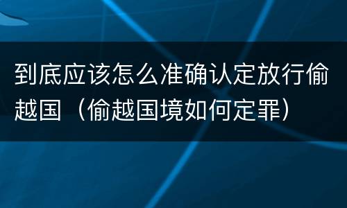 到底应该怎么准确认定放行偷越国（偷越国境如何定罪）