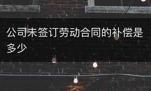 公司未签订劳动合同的补偿是多少