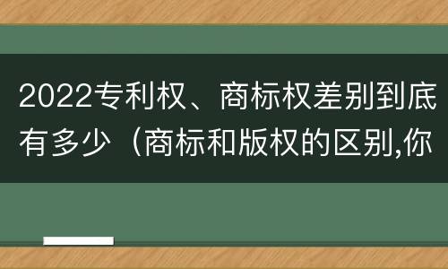 2022专利权、商标权差别到底有多少（商标和版权的区别,你知道多少?）
