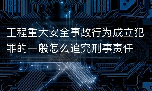 工程重大安全事故行为成立犯罪的一般怎么追究刑事责任