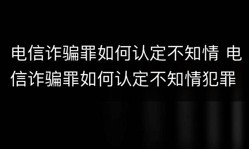 电信诈骗罪如何认定不知情 电信诈骗罪如何认定不知情犯罪