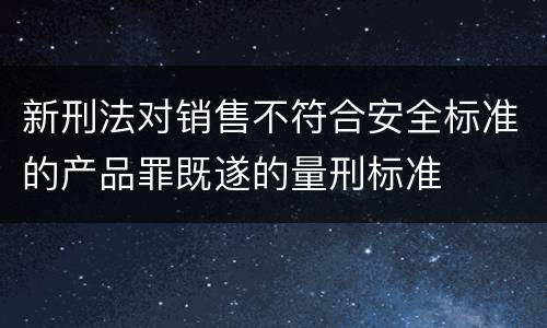 新刑法对销售不符合安全标准的产品罪既遂的量刑标准