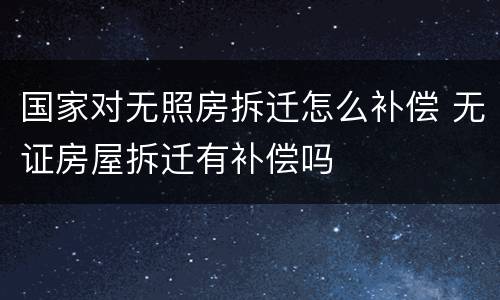 国家对无照房拆迁怎么补偿 无证房屋拆迁有补偿吗