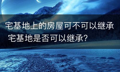 宅基地上的房屋可不可以继承 宅基地是否可以继承?