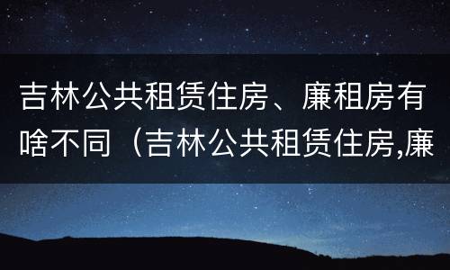 吉林公共租赁住房、廉租房有啥不同（吉林公共租赁住房,廉租房有啥不同吗）
