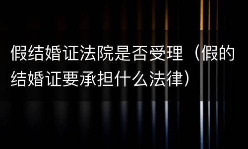 假结婚证法院是否受理（假的结婚证要承担什么法律）