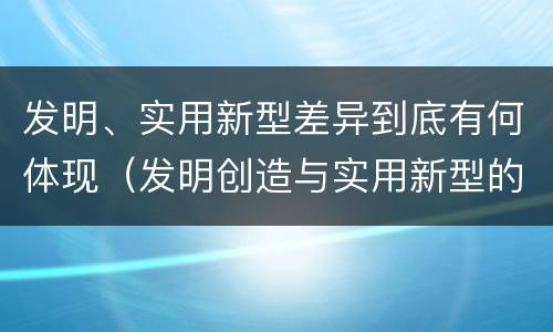 发明、实用新型差异到底有何体现（发明创造与实用新型的区别）