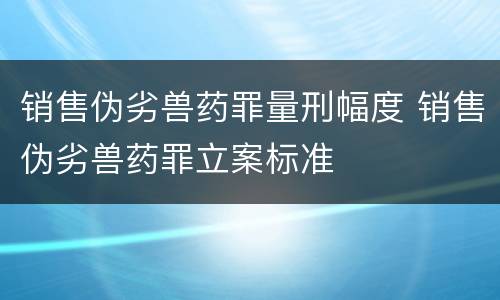 销售伪劣兽药罪量刑幅度 销售伪劣兽药罪立案标准