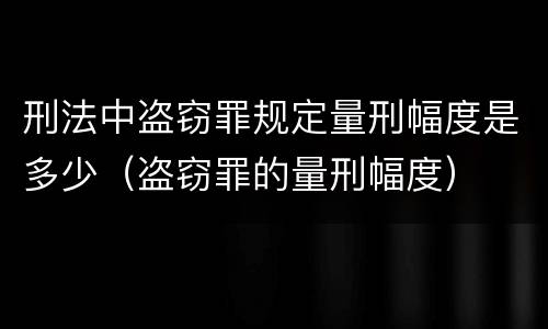 刑法中盗窃罪规定量刑幅度是多少（盗窃罪的量刑幅度）