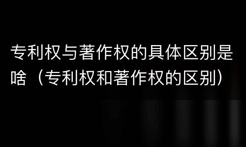 专利权与著作权的具体区别是啥（专利权和著作权的区别）