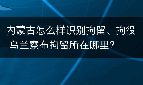 内蒙古怎么样识别拘留、拘役 乌兰察布拘留所在哪里?