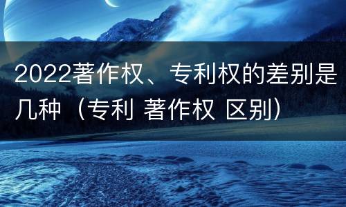 2022著作权、专利权的差别是几种（专利 著作权 区别）