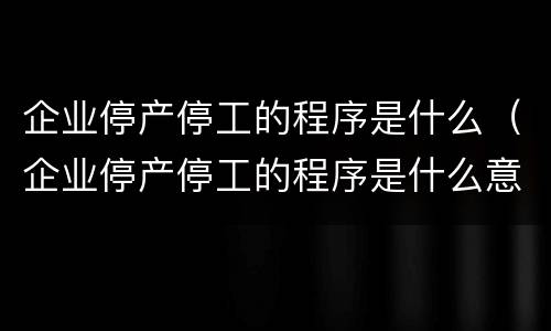 企业停产停工的程序是什么（企业停产停工的程序是什么意思）