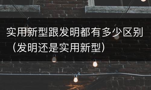 实用新型跟发明都有多少区别（发明还是实用新型）