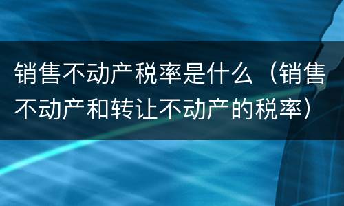 销售不动产税率是什么（销售不动产和转让不动产的税率）