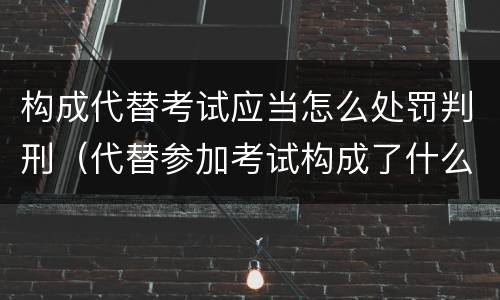 构成代替考试应当怎么处罚判刑（代替参加考试构成了什么犯罪）
