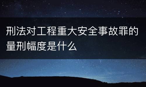 刑法对工程重大安全事故罪的量刑幅度是什么