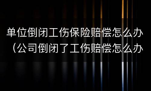 单位倒闭工伤保险赔偿怎么办（公司倒闭了工伤赔偿怎么办）