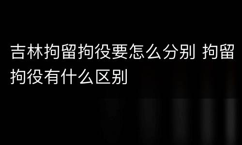 吉林拘留拘役要怎么分别 拘留拘役有什么区别