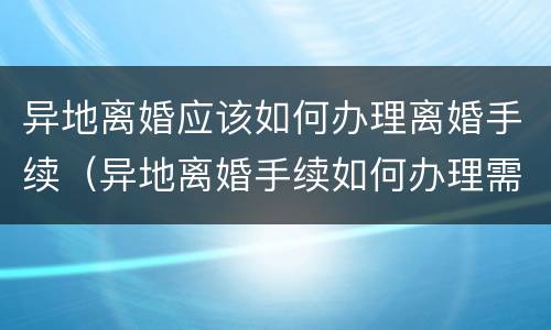 异地离婚应该如何办理离婚手续（异地离婚手续如何办理需要什么证件）