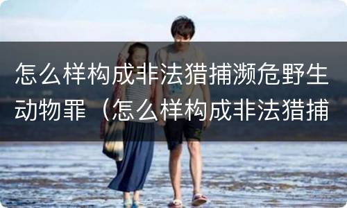 怎么样构成非法猎捕濒危野生动物罪（怎么样构成非法猎捕濒危野生动物罪行）