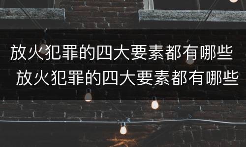放火犯罪的四大要素都有哪些 放火犯罪的四大要素都有哪些内容