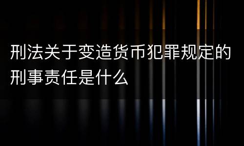 刑法关于变造货币犯罪规定的刑事责任是什么