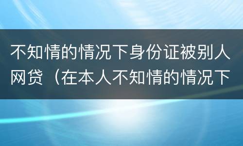 不知情的情况下身份证被别人网贷（在本人不知情的情况下被网贷）