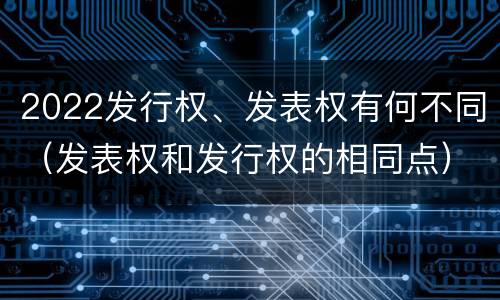 2022发行权、发表权有何不同（发表权和发行权的相同点）
