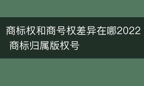 商标权和商号权差异在哪2022 商标归属版权号