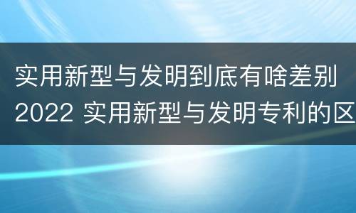 实用新型与发明到底有啥差别2022 实用新型与发明专利的区别有哪些