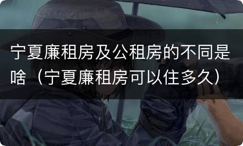 宁夏廉租房及公租房的不同是啥（宁夏廉租房可以住多久）