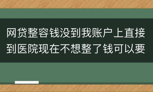 网贷整容钱没到我账户上直接到医院现在不想整了钱可以要回来吗