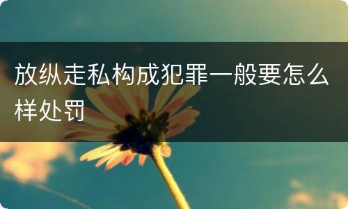 放纵走私构成犯罪一般要怎么样处罚