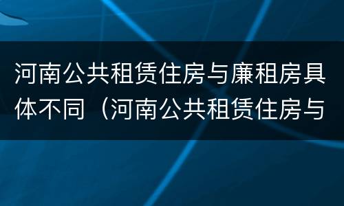 河南公共租赁住房与廉租房具体不同（河南公共租赁住房与廉租房具体不同之处）