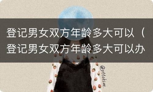 登记男女双方年龄多大可以（登记男女双方年龄多大可以办理）