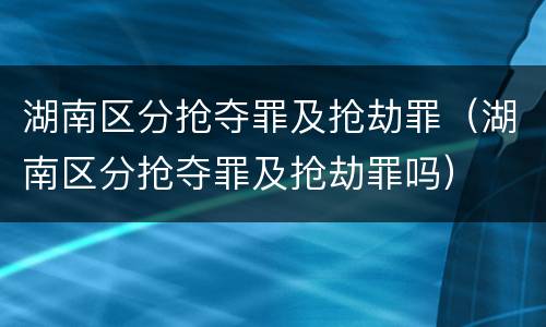 湖南区分抢夺罪及抢劫罪（湖南区分抢夺罪及抢劫罪吗）
