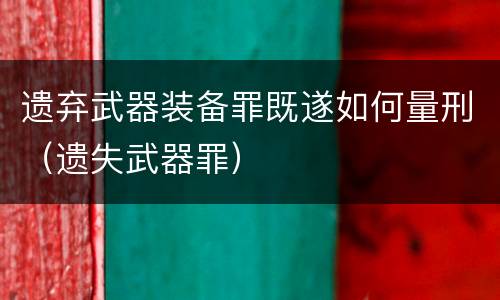 遗弃武器装备罪既遂如何量刑（遗失武器罪）