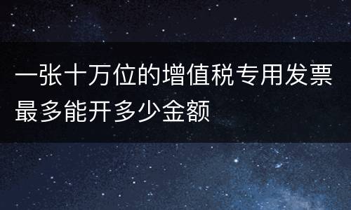 一张十万位的增值税专用发票最多能开多少金额